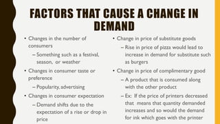 FACTORS THAT CAUSE A CHANGE IN
DEMAND
• Changes in the number of
consumers
– Something such as a festival,
season, or weather
• Changes in consumer taste or
preference
– Popularity, advertising
• Changes in consumer expectation
– Demand shifts due to the
expectation of a rise or drop in
price
• Change in price of substitute goods
– Rise in price of pizza would lead to
increase in demand for substitute such
as burgers
• Change in price of complimentary good
– A product that is consumed along
with the other product
– Ex: If the price of printers decreased
that means that quantity demanded
increases and so would the demand
for ink which goes with the printer
 