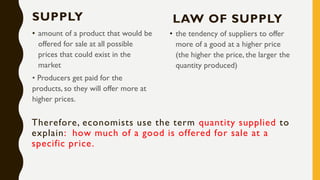Therefore, economists use the term quantity supplied to
explain: how much of a good is offered for sale at a
specific price.
SUPPLY
• amount of a product that would be
offered for sale at all possible
prices that could exist in the
market
• Producers get paid for the
products, so they will offer more at
higher prices.
LAW OF SUPPLY
• the tendency of suppliers to offer
more of a good at a higher price
(the higher the price, the larger the
quantity produced)
 