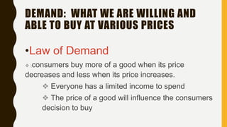 DEMAND: WHAT WE ARE WILLING AND
ABLE TO BUY AT VARIOUS PRICES
•Law of Demand
❖ :consumers buy more of a good when its price
decreases and less when its price increases.
❖ Everyone has a limited income to spend
❖ The price of a good will influence the consumers
decision to buy
 