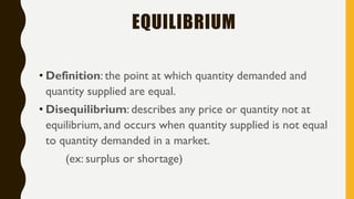 EQUILIBRIUM
• Definition: the point at which quantity demanded and
quantity supplied are equal.
• Disequilibrium: describes any price or quantity not at
equilibrium, and occurs when quantity supplied is not equal
to quantity demanded in a market.
(ex: surplus or shortage)
 