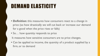 DEMAND ELASTICITY
• Definition: this measures how consumers react to a change in
price (so how drastically we will cut back or increase our demand
for a good when the price rises or falls)
• So… how quantity responds to price
It measures how sensitive consumers are to price changes.
• Can be applied to income, the quantity of a product supplied by a
firm, or to demand
 