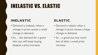 INELASTIC VS. ELASTIC
INELASTIC
• Demand is inelastic when a
change in price causes a small
change in demand.
• So… the demand for a good
that you will keep buying
despite a price increase
ELASTIC
• Demand is elastic when a
change in price causes a large
change in demand.
• So…a good you buy much
less of after a small price
increase.
 