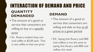 INTERACTION OF DEMAND AND PRICE
QUANTITY
DEMANDED
• The amount of a good or
service that consumers are
willing to buy at a specific
price
• Ex: Rosary student buys one
iced coffee at $3.00 each. That
is one coffee at that one price
DEMAND
• The amount of a good or
service that consumers are
willing and able to buy at all
prices in a given period
• EX: Saying that Rosary sold 800
iced coffees is not the same as
saying that Rosary sold 800 iced
coffees this week
 