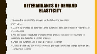 DETERMINANTS OF DEMAND
ELASTICITY
• Demand is elastic if the answer to the following questions
are “YES”…
1. Can the purchase be delayed? Some purchases cannot be delayed, regardless of
price changes
2.Are adequate substitutes available? Price changes can cause consumers to
substitute products for a similar product
3. Does the purchase use a large portion of income?
• Demand elasticity can increase when a product commands a large portion of a
consumers income
 