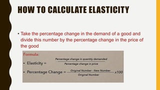 HOW TO CALCULATE ELASTICITY
• Take the percentage change in the demand of a good and
divide this number by the percentage change in the price of
the good
 