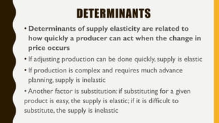 DETERMINANTS
• Determinants of supply elasticity are related to
how quickly a producer can act when the change in
price occurs
• If adjusting production can be done quickly, supply is elastic
• If production is complex and requires much advance
planning, supply is inelastic
• Another factor is substitution: if substituting for a given
product is easy, the supply is elastic; if it is difficult to
substitute, the supply is inelastic
 