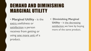 DEMAND AND DIMINISHING
MARGINAL UTILITY
• Marginal Utility - is the
extra usefulness or
satisfaction a person
receives from getting or
using one more unit of a
product.
• Diminishing Marginal
Utility – is the decreasing
satisfaction we have by buying
more of the same product.
 
