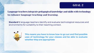 GOAL 2
Language teachers integrate pedagogical knowledge and skills with technology
to enhance language teaching and learning.
 