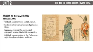 CAUSES OF THE AMERICAN
REVOLUTION:
• Cultural: Enlightenment and Liberalism.
• Social: less hierarchical society. Egalitarian
ideas.
• Economic: refused the commercial
monopoly imposed by British companies.
• Political: representation in the Parliament.
Rejection of certain taxes and laws.
 