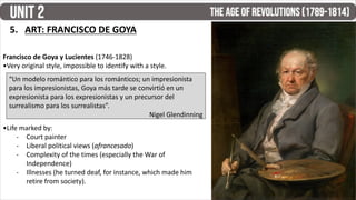5. ART: FRANCISCO DE GOYA
Francisco de Goya y Lucientes (1746-1828)
•Very original style, impossible to identify with a style.
•Life marked by:
- Court painter
- Liberal political views (afrancesado)
- Complexity of the times (especially the War of
Independence)
- Illnesses (he turned deaf, for instance, which made him
retire from society).
“Un modelo romántico para los románticos; un impresionista
para los impresionistas, Goya más tarde se convirtió en un
expresionista para los expresionistas y un precursor del
surrealismo para los surrealistas”.
Nigel Glendinning
 