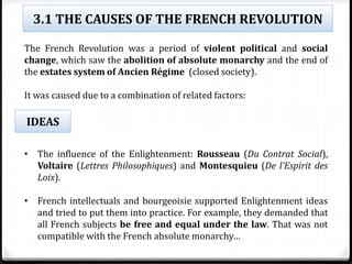 3.1 THE CAUSES OF THE FRENCH REVOLUTION
The French Revolution was a period of violent political and social
change, which saw the abolition of absolute monarchy and the end of
the estates system of Ancien Régime (closed society).
It was caused due to a combination of related factors:
• The influence of the Enlightenment: Rousseau (Du Contrat Social),
Voltaire (Lettres Philosophiques) and Montesquieu (De l’Espirit des
Loix).
• French intellectuals and bourgeoisie supported Enlightenment ideas
and tried to put them into practice. For example, they demanded that
all French subjects be free and equal under the law. That was not
compatible with the French absolute monarchy…
IDEAS
 