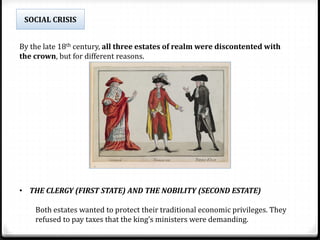 By the late 18th century, all three estates of realm were discontented with
the crown, but for different reasons.
• THE CLERGY (FIRST STATE) AND THE NOBILITY (SECOND ESTATE)
Both estates wanted to protect their traditional economic privileges. They
refused to pay taxes that the king’s ministers were demanding.
SOCIAL CRISIS
 