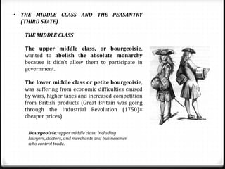 • THE MIDDLE CLASS AND THE PEASANTRY
(THIRD STATE)
THE MIDDLE CLASS
The upper middle class, or bourgeoisie,
wanted to abolish the absolute monarchy
because it didn’t allow them to participate in
government.
The lower middle class or petite bourgeoisie,
was suffering from economic difficulties caused
by wars, higher taxes and increased competition
from British products (Great Britain was going
through the Industrial Revolution (1750)=
cheaper prices)
 