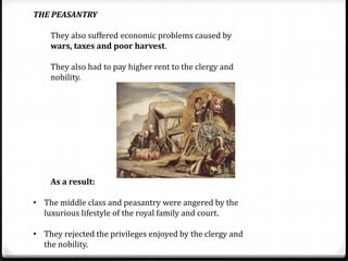 THE PEASANTRY
They also suffered economic problems caused by
wars, taxes and poor harvest.
They also had to pay higher rent to the clergy and
nobility.
As a result:
• The middle class and peasantry were angered by the
luxurious lifestyle of the royal family and court.
• They rejected the privileges enjoyed by the clergy and
the nobility.
 