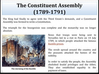The Constituent Assembly
(1789-1791)
The King had finally to agree with the Third Estate´s demands, and a Constituent
Assembly was formed to write a Constitution.
The triumph for the bourgeoisie was complete and the monarchy was no longer
absolute.
News that troops were being sent to
Versailles led to a riot in Paris on 14 July
1789, in which people attacked the famous
Bastille prison.
The revolt spread around the country and
the peasants attacked the homes of the
nobility.
In order to satisfy the people, the Assembly
abolished feudal privileges and the tithes.
They also established equality in the
payment of taxes.
The storming of the Bastille
 