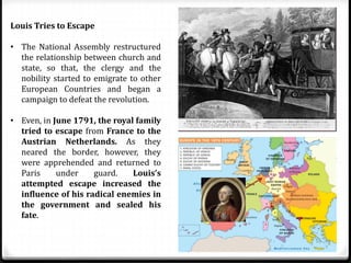 Louis Tries to Escape
• The National Assembly restructured
the relationship between church and
state, so that, the clergy and the
nobility started to emigrate to other
European Countries and began a
campaign to defeat the revolution.
• Even, in June 1791, the royal family
tried to escape from France to the
Austrian Netherlands. As they
neared the border, however, they
were apprehended and returned to
Paris under guard. Louis’s
attempted escape increased the
influence of his radical enemies in
the government and sealed his
fate.
 