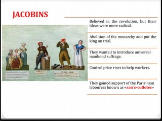 JACOBINS
Believed in the revolution, but their
ideas were more radical.
Abolition of the monarchy and put the
king on trial.
They wanted to introduce universal
manhood suffrage.
Control price rises to help workers.
They gained support of the Parisinian
labourers known as «san´s-cullotes»
 