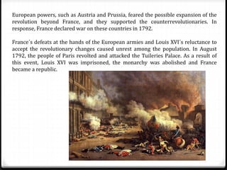 European powers, such as Austria and Prussia, feared the possible expansion of the
revolution beyond France, and they supported the counterrevolutionaries. In
response, France declared war on these countries in 1792.
France´s defeats at the hands of the European armies and Louis XVI´s reluctance to
accept the revolutionary changes caused unrest among the population. In August
1792, the people of Paris revolted and attacked the Tuileries Palace. As a result of
this event, Louis XVI was imprisoned, the monarchy was abolished and France
became a republic.
 