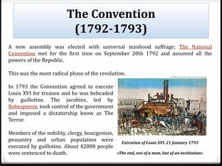 The Convention
(1792-1793)
Execution of Louis XVI. 21 January 1793
«The end, not of a man, but of an institution»
A new assembly was elected with universal manhood suffrage; The National
Convention met for the first time on September 20th 1792 and assumed all the
powers of the Republic.
This was the most radical phase of the revolution.
In 1793 the Convention agreed to execute
Louis XVI for treason and he was beheaded
by guillotine. The jacobins, led by
Robespierre, took control of the government
and imposed a dictatorship know as The
Terror.
Members of the nobility, clergy, bourgeoisie,
peasantry and urban population were
executed by guillotine. About 42000 people
were sentenced to death.
 