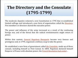 The Directory and the Consulate
(1795-1799)
The moderate deputies redacted a new Constitution in 1795 that re-established
limited suffrage and introduced a new form of organisation called the Directory.
Five members or directors shared the executive power.
The power and influence of the army increased as a result of the continuing
foreign war, and of the threat that the radical revolutionaries might return to
power.
Within that context, General Napoleon Bonaparte became very famous and
prestigious and, in 1799, organised a military coup to take the power.
He established a new form of government called the Consulate, made up of three
consuls, including himself as First Consul. In 1804, Napoleon declared himself
Emperor of France with absolute power; the French Revolution had ended…
 