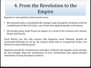 4. From the Revolution to the
Empire
Napoleon´s main political achievements were:
• His domestic policy consolidated the changes made during the revolution with the
establishment of the Civil Code, a set of laws that applied equally to all citizens.
• His foreign policy made France an empire as a result of his victories over Austria,
Russia and Prussia.
Great Britain was the only country that Napoleon never defeated, despite de
Continental Blockade he set up. No country allied with or occupied by France was
allowed to import British goods.
Napoleon spread the revolutionary principles of liberty and equality across Europe.
He also brought about the introduction of new constitutions that ended absolute
monarchies in many European countries.
 