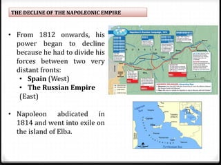 THE DECLINE OF THE NAPOLEONIC EMPIRE
• From 1812 onwards, his
power began to decline
because he had to divide his
forces between two very
distant fronts:
• Spain (West)
• The Russian Empire
(East)
• Napoleon abdicated in
1814 and went into exile on
the island of Elba.
 
