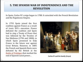 5. THE SPANISH WAR OF INDEPENDENCE AND THE
REVOLUTION
In 1793 Spain joined the first
coalition against France as a result
of Louis XVI´s execution. France
defeated the coalition and Spain
had to sing a Treaty of Peace that
was followed by the Treaties of
San Ildefonso (1796 and 1800), in
which Spain promised to help
France in the future war against
Great Britain. However, in 1805
the French and Spanish fleets were
defeated by the British at the
Battle of Trafalgar, that marked the
end of Spanish naval power…
In Spain, Carlos IV´s reign began in 1788. It coincided with the French Revolution
and the Napoleonic Empire.
Carlos IV and his family (Goya)
 