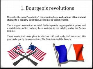 1. Bourgeois revolutions
Normally, the word “revolution” is understood as a radical and often violent
change to a country´s political, economic or social system.
The bourgeois revolutions enabled the bourgeoisie to gain political power and
a social status which had only been available to the nobility under the Ancien
Régime.
These revolutions took place in the late 18th and early 19th centuries. The
process begun by two revolutions: The American and the French.
 