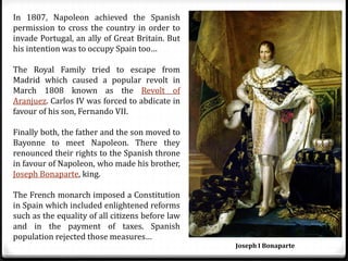 In 1807, Napoleon achieved the Spanish
permission to cross the country in order to
invade Portugal, an ally of Great Britain. But
his intention was to occupy Spain too…
The Royal Family tried to escape from
Madrid which caused a popular revolt in
March 1808 known as the Revolt of
Aranjuez. Carlos IV was forced to abdicate in
favour of his son, Fernando VII.
Finally both, the father and the son moved to
Bayonne to meet Napoleon. There they
renounced their rights to the Spanish throne
in favour of Napoleon, who made his brother,
Joseph Bonaparte, king.
The French monarch imposed a Constitution
in Spain which included enlightened reforms
such as the equality of all citizens before law
and in the payment of taxes. Spanish
population rejected those measures…
Joseph I Bonaparte
 