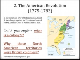 2. The American Revolution
(1775-1783)
In the American War of Independence, Great
Britain fought against its 13 colonies located
on the Atlantic Coast of North America but…
Could you explain what
is a colony???
Why those North
American territories
were British colonies??
Visit the web and complete de Quiz
 