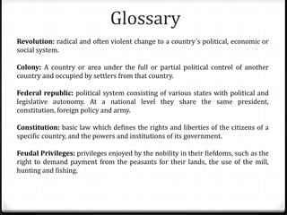 Glossary
Revolution: radical and often violent change to a country´s political, economic or
social system.
Colony: A country or area under the full or partial political control of another
country and occupied by settlers from that country.
Federal republic: political system consisting of various states with political and
legislative autonomy. At a national level they share the same president,
constitution, foreign policy and army.
Constitution: basic law which defines the rights and liberties of the citizens of a
specific country, and the powers and institutions of its government.
Feudal Privileges: privileges enjoyed by the nobility in their fiefdoms, such as the
right to demand payment from the peasants for their lands, the use of the mill,
hunting and fishing.
 