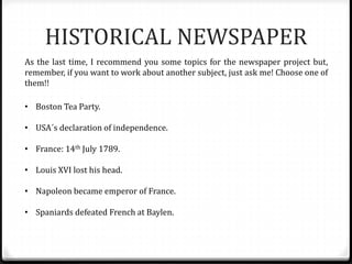 HISTORICAL NEWSPAPER
As the last time, I recommend you some topics for the newspaper project but,
remember, if you want to work about another subject, just ask me! Choose one of
them!!
• Boston Tea Party.
• USA´s declaration of independence.
• France: 14th July 1789.
• Louis XVI lost his head.
• Napoleon became emperor of France.
• Spaniards defeated French at Baylen.
 