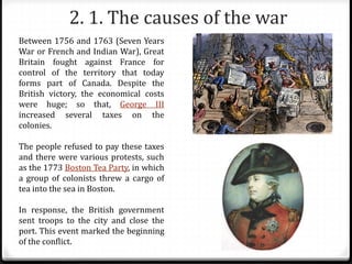 2. 1. The causes of the war
Between 1756 and 1763 (Seven Years
War or French and Indian War), Great
Britain fought against France for
control of the territory that today
forms part of Canada. Despite the
British victory, the economical costs
were huge; so that, George III
increased several taxes on the
colonies.
The people refused to pay these taxes
and there were various protests, such
as the 1773 Boston Tea Party, in which
a group of colonists threw a cargo of
tea into the sea in Boston.
In response, the British government
sent troops to the city and close the
port. This event marked the beginning
of the conflict.
 