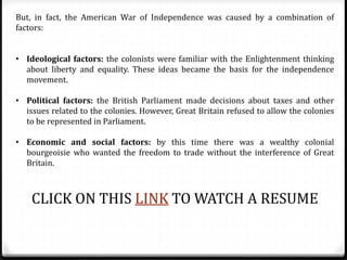 But, in fact, the American War of Independence was caused by a combination of
factors:
• Ideological factors: the colonists were familiar with the Enlightenment thinking
about liberty and equality. These ideas became the basis for the independence
movement.
• Political factors: the British Parliament made decisions about taxes and other
issues related to the colonies. However, Great Britain refused to allow the colonies
to be represented in Parliament.
• Economic and social factors: by this time there was a wealthy colonial
bourgeoisie who wanted the freedom to trade without the interference of Great
Britain.
CLICK ON THIS LINK TO WATCH A RESUME
 