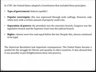 In 1787, the United States adopted a Constitution that included these principles:
• Type of government: federal republic1.
• Popular sovereignty: this was expressed through male suffrage. However, only
white men with a certain amount of property could vote.
• Separation of powers: the president was the executive branch, Congress was the
legislative branch and the Supreme Court was the judicial branch.
• Rights: citizens were free and equal before the law. Despite this, slavery continued
to be legal.
The American Revolution had important consequences. The United States became a
symbol for the struggle for liberty and equality in other countries. It also showed that
it was possible to put Enlightenment ideas into practice.
 