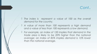 Cont..
 The index is represent a value of 100 as the overall
demand for the country.
 A value of more than 100 represents a high demand
and a value of less than 100 represents a low demand.
 For example, an index of 120 implies that demand in the
trade area is likely to be 20% higher than the national
average; an index of 85% implies demand is 15% lower
than the national average.
 