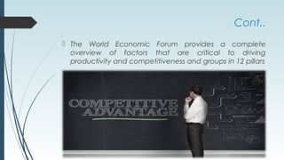 Cont..
 The World Economic Forum provides a complete
overview of factors that are critical to driving
productivity and competitiveness and groups in 12 pillars
 
