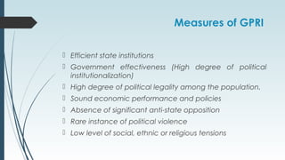 Measures of GPRI
 Efficient state institutions
 Government effectiveness (High degree of political
institutionalization)
 High degree of political legality among the population.
 Sound economic performance and policies
 Absence of significant anti-state opposition
 Rare instance of political violence
 Low level of social, ethnic or religious tensions
 