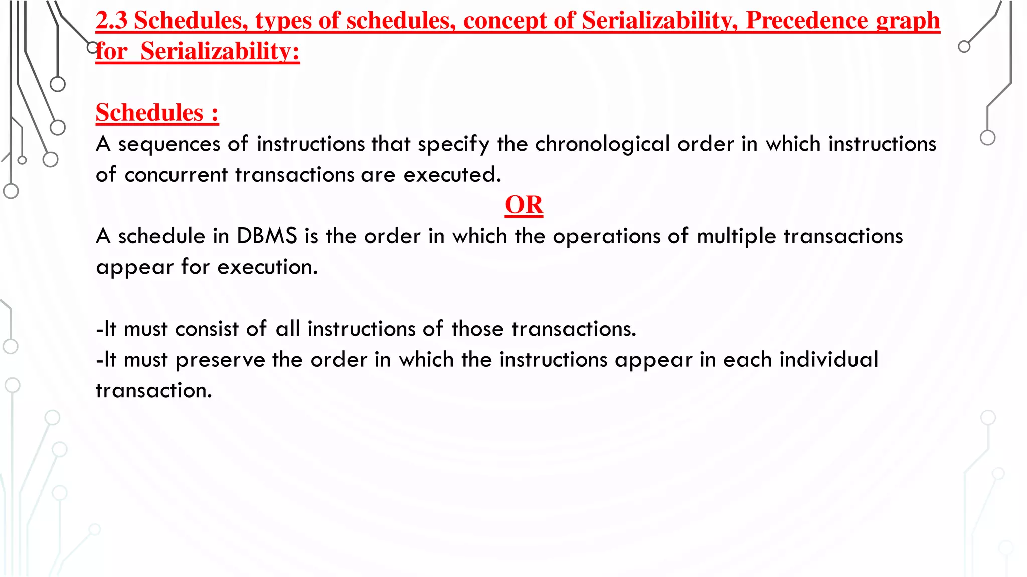 2.3 Schedules, types of schedules, concept of Serializability, Precedence graph
for Serializability:
Schedules :
A sequences of instructions that specify the chronological order in which instructions
of concurrent transactions are executed.
OR
A schedule in DBMS is the order in which the operations of multiple transactions
appear for execution.
-It must consist of all instructions of those transactions.
-It must preserve the order in which the instructions appear in each individual
transaction.
 