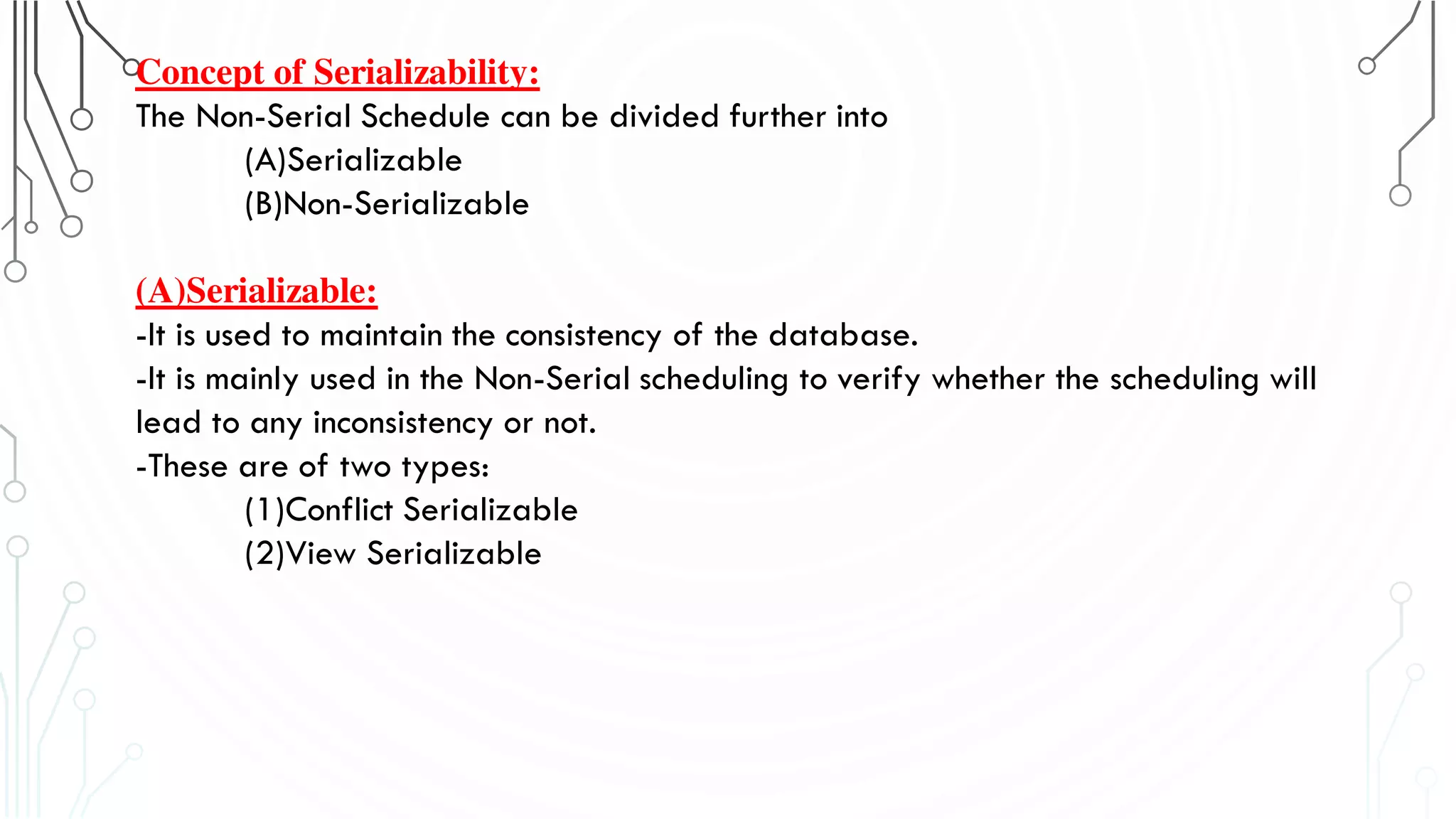 Concept of Serializability:
The Non-Serial Schedule can be divided further into
(A)Serializable
(B)Non-Serializable
(A)Serializable:
-It is used to maintain the consistency of the database.
-It is mainly used in the Non-Serial scheduling to verify whether the scheduling will
lead to any inconsistency or not.
-These are of two types:
(1)Conflict Serializable
(2)View Serializable
 