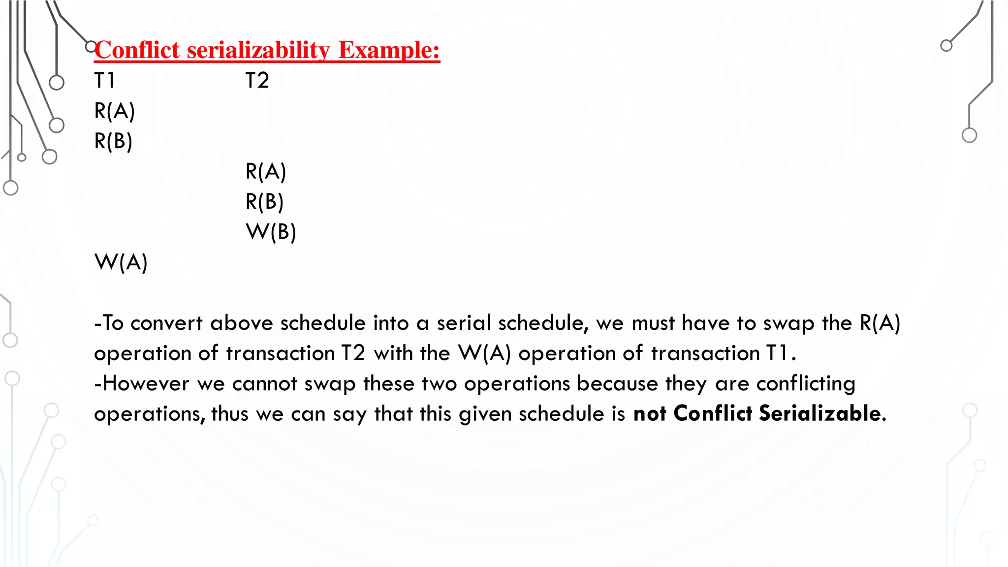 Conflict serializability Example:
T1 T2
R(A)
R(B)
R(A)
R(B)
W(B)
W(A)
-To convert above schedule into a serial schedule, we must have to swap the R(A)
operation of transaction T2 with the W(A) operation of transaction T1.
-However we cannot swap these two operations because they are conflicting
operations, thus we can say that this given schedule is not Conflict Serializable.
 