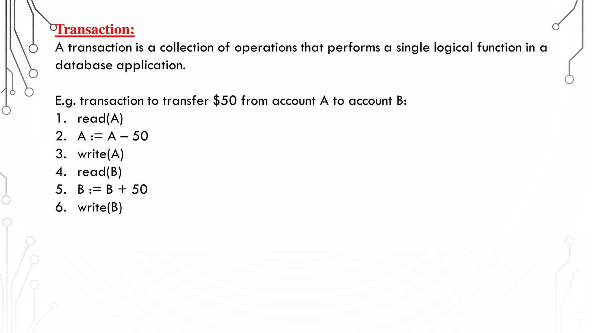 Transaction:
A transaction is a collection of operations that performs a single logical function in a
database application.
E.g. transaction to transfer $50 from account A to account B:
1. read(A)
2. A := A – 50
3. write(A)
4. read(B)
5. B := B + 50
6. write(B)
 