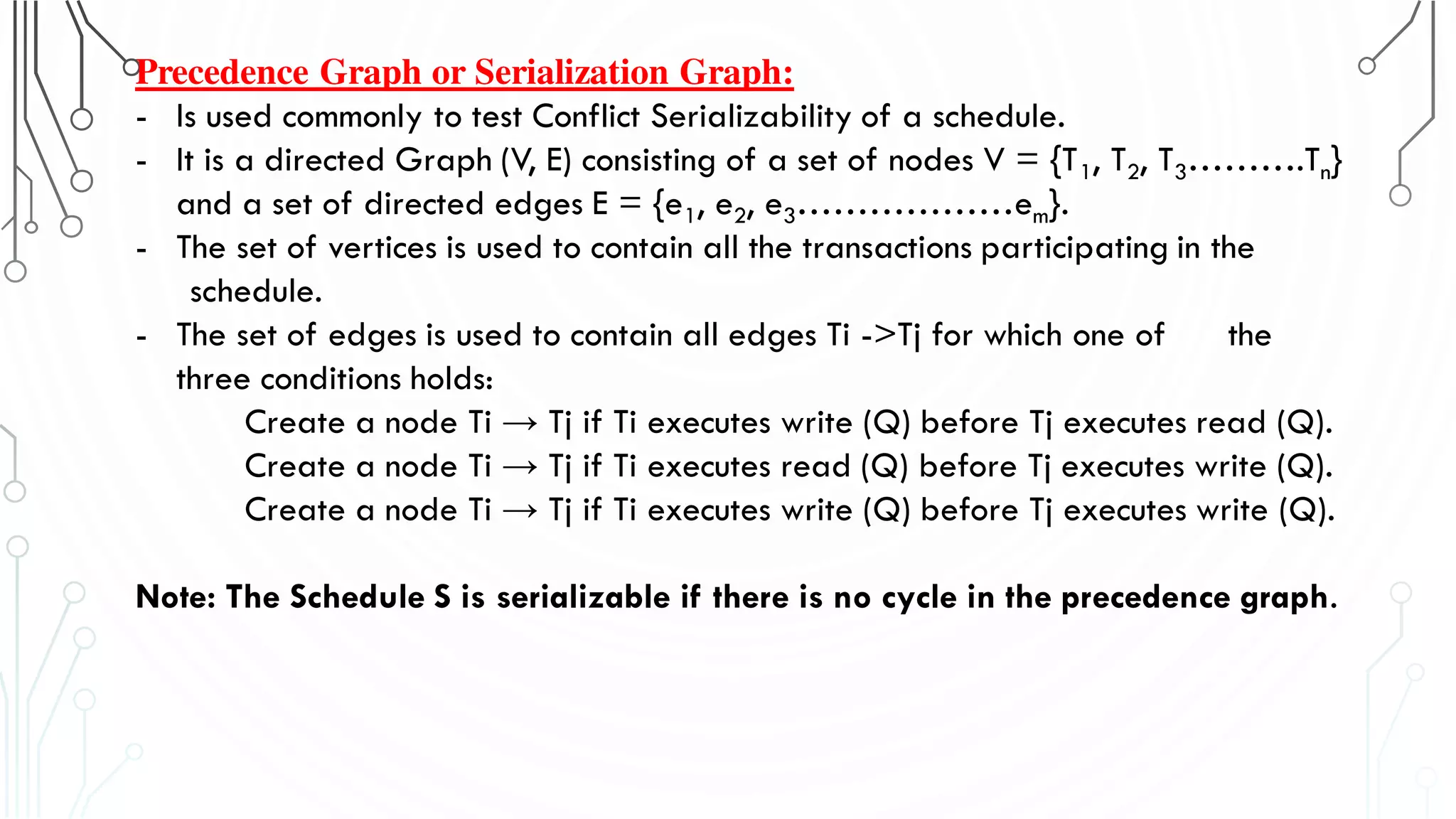 Precedence Graph or Serialization Graph:
- Is used commonly to test Conflict Serializability of a schedule.
- It is a directed Graph (V, E) consisting of a set of nodes V = {T1, T2, T3……….Tn}
and a set of directed edges E = {e1, e2, e3………………em}.
- The set of vertices is used to contain all the transactions participating in the
schedule.
- The set of edges is used to contain all edges Ti ->Tj for which one of the
three conditions holds:
Create a node Ti → Tj if Ti executes write (Q) before Tj executes read (Q).
Create a node Ti → Tj if Ti executes read (Q) before Tj executes write (Q).
Create a node Ti → Tj if Ti executes write (Q) before Tj executes write (Q).
Note: The Schedule S is serializable if there is no cycle in the precedence graph.
 