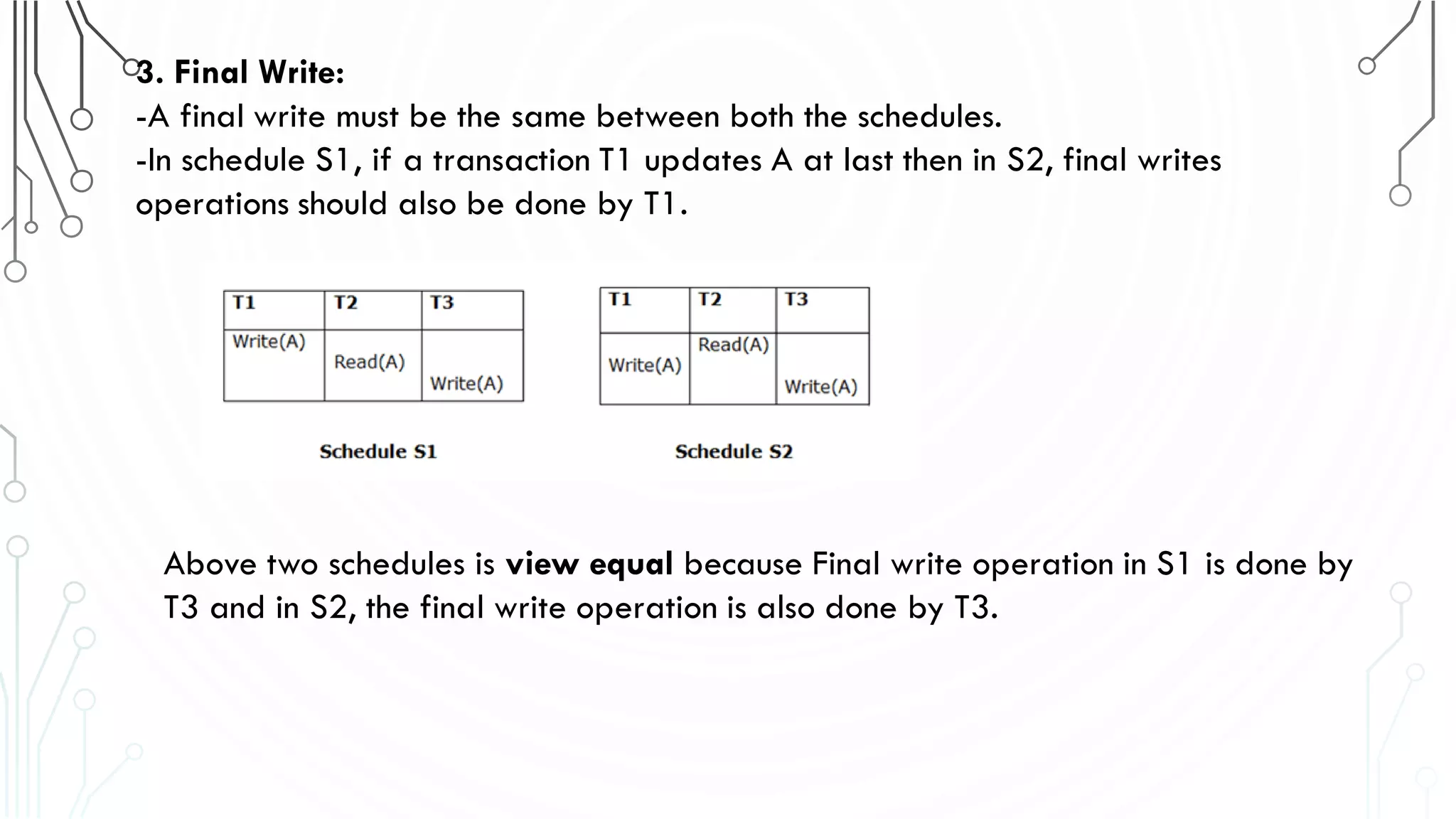 3. Final Write:
-A final write must be the same between both the schedules.
-In schedule S1, if a transaction T1 updates A at last then in S2, final writes
operations should also be done by T1.
Above two schedules is view equal because Final write operation in S1 is done by
T3 and in S2, the final write operation is also done by T3.
 