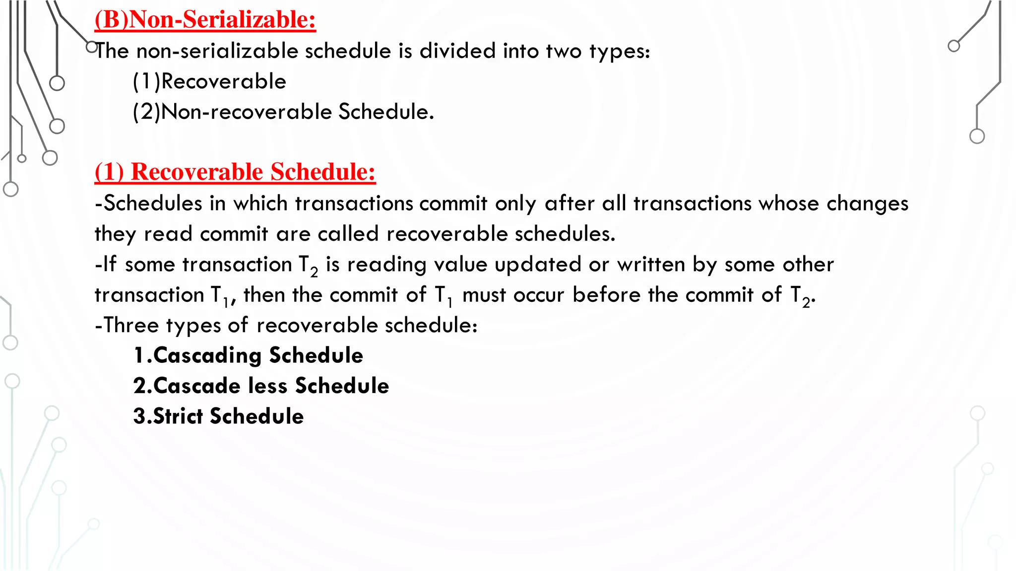 (B)Non-Serializable:
The non-serializable schedule is divided into two types:
(1)Recoverable
(2)Non-recoverable Schedule.
(1) Recoverable Schedule:
-Schedules in which transactions commit only after all transactions whose changes
they read commit are called recoverable schedules.
-If some transaction T2 is reading value updated or written by some other
transaction T1, then the commit of T1 must occur before the commit of T2.
-Three types of recoverable schedule:
1.Cascading Schedule
2.Cascade less Schedule
3.Strict Schedule
 