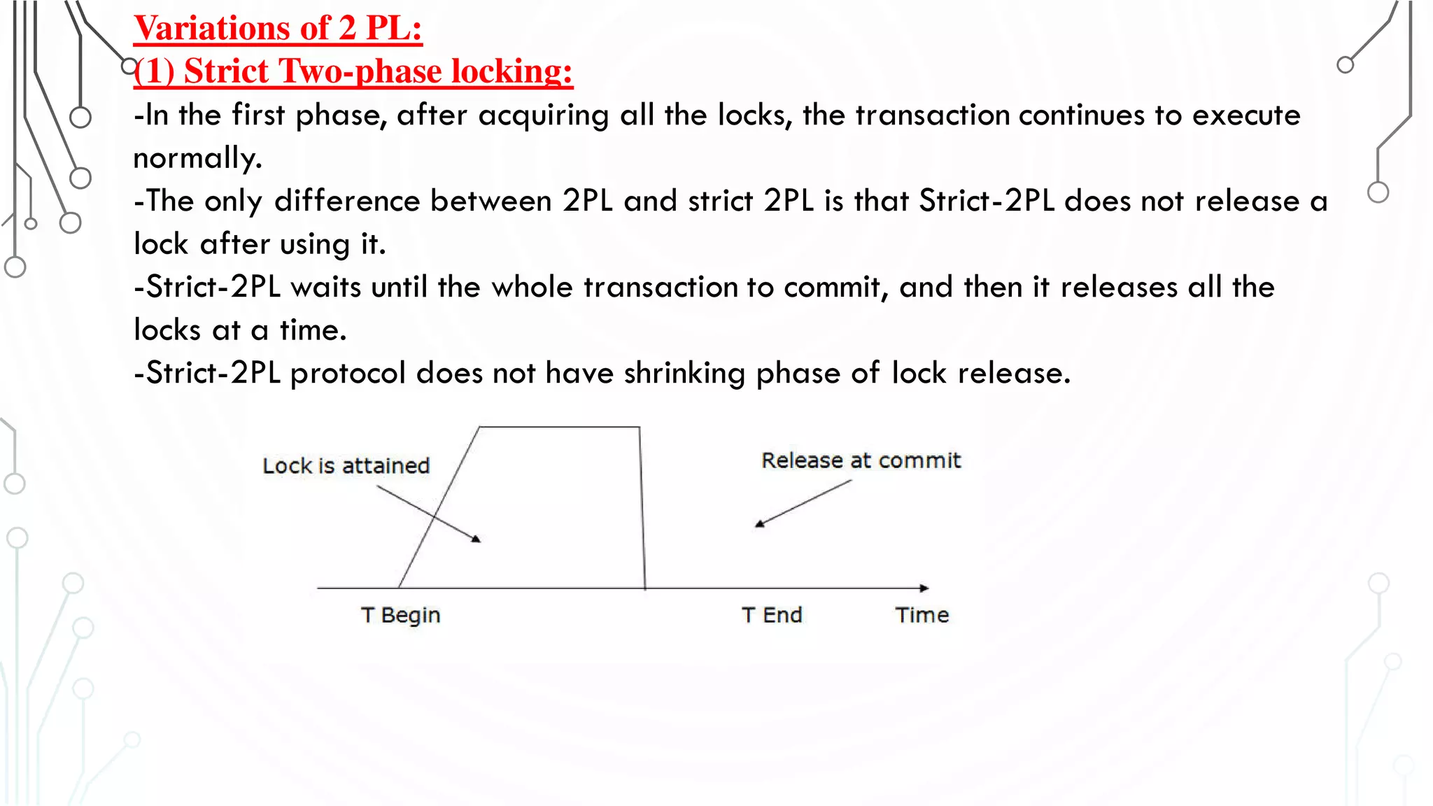 Variations of 2 PL:
(1) Strict Two-phase locking:
-In the first phase, after acquiring all the locks, the transaction continues to execute
normally.
-The only difference between 2PL and strict 2PL is that Strict-2PL does not release a
lock after using it.
-Strict-2PL waits until the whole transaction to commit, and then it releases all the
locks at a time.
-Strict-2PL protocol does not have shrinking phase of lock release.
 