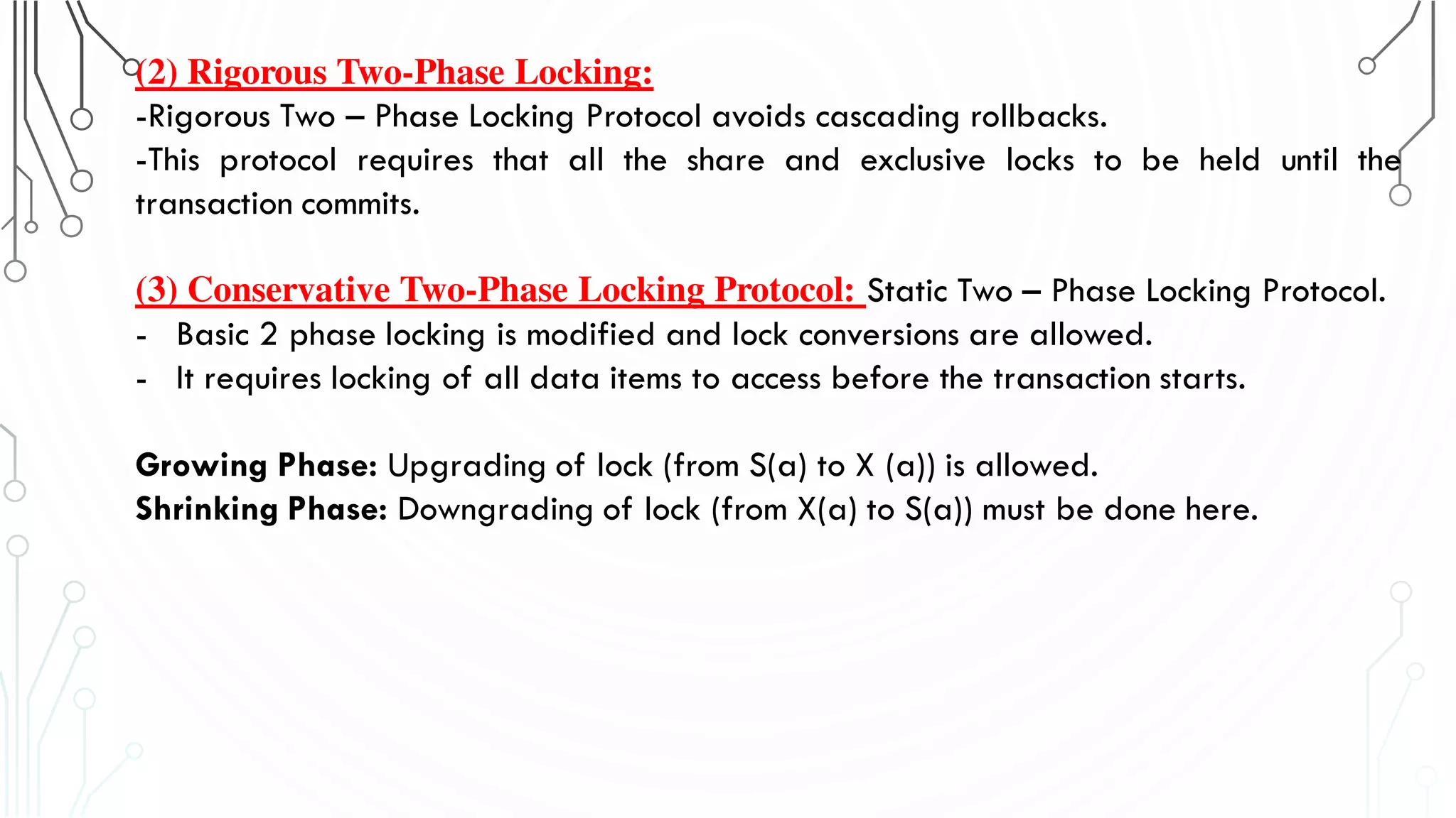 (2) Rigorous Two-Phase Locking:
-Rigorous Two – Phase Locking Protocol avoids cascading rollbacks.
-This protocol requires that all the share and exclusive locks to be held until the
transaction commits.
(3) Conservative Two-Phase Locking Protocol: Static Two – Phase Locking Protocol.
- Basic 2 phase locking is modified and lock conversions are allowed.
- It requires locking of all data items to access before the transaction starts.
Growing Phase: Upgrading of lock (from S(a) to X (a)) is allowed.
Shrinking Phase: Downgrading of lock (from X(a) to S(a)) must be done here.
 