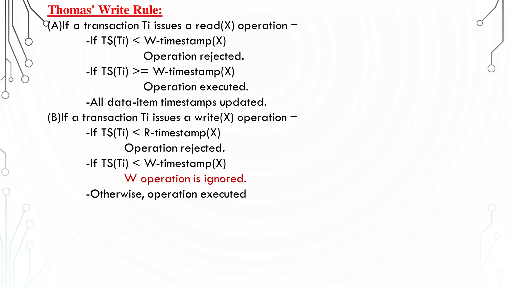 Thomas' Write Rule:
(A)If a transaction Ti issues a read(X) operation −
-If TS(Ti) < W-timestamp(X)
Operation rejected.
-If TS(Ti) >= W-timestamp(X)
Operation executed.
-All data-item timestamps updated.
(B)If a transaction Ti issues a write(X) operation −
-If TS(Ti) < R-timestamp(X)
Operation rejected.
-If TS(Ti) < W-timestamp(X)
W operation is ignored.
-Otherwise, operation executed
 