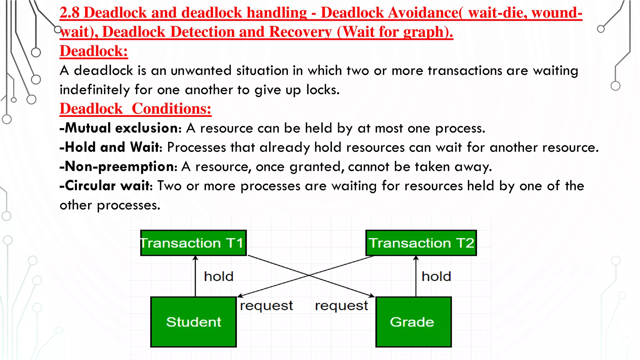 2.8 Deadlock and deadlock handling - Deadlock Avoidance( wait-die, wound-
wait), Deadlock Detection and Recovery (Wait for graph).
Deadlock:
A deadlock is an unwanted situation in which two or more transactions are waiting
indefinitely for one another to give up locks.
Deadlock Conditions:
-Mutual exclusion: A resource can be held by at most one process.
-Hold and Wait: Processes that already hold resources can wait for another resource.
-Non-preemption: A resource, once granted, cannot be taken away.
-Circular wait: Two or more processes are waiting for resources held by one of the
other processes.
 