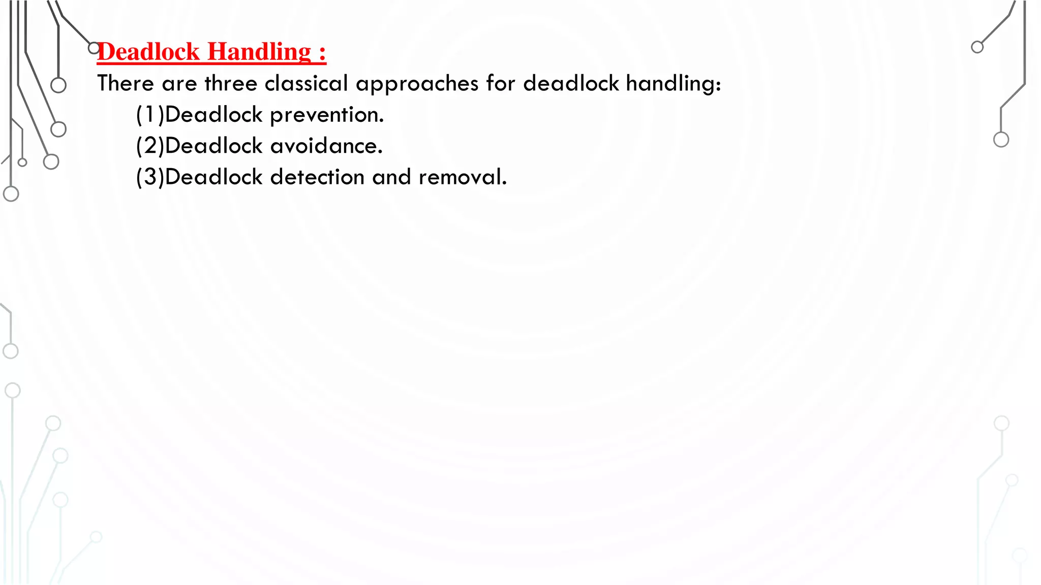 Deadlock Handling :
There are three classical approaches for deadlock handling:
(1)Deadlock prevention.
(2)Deadlock avoidance.
(3)Deadlock detection and removal.
 